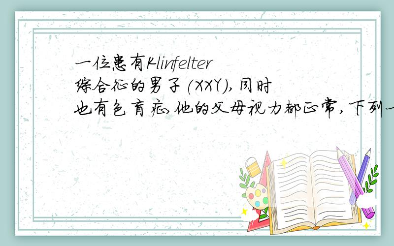 一位患有Klinfelter综合征的男子(XXY),同时也有色盲症,他的父母视力都正常,下列一位患有Klinfelter综合征的男子（XXY）,同时也有色盲症,他的父母视力都正常,下列叙述哪句正确（）A、这位患者