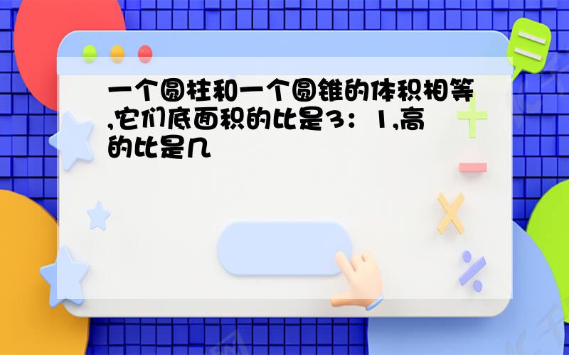 一个圆柱和一个圆锥的体积相等,它们底面积的比是3：1,高的比是几