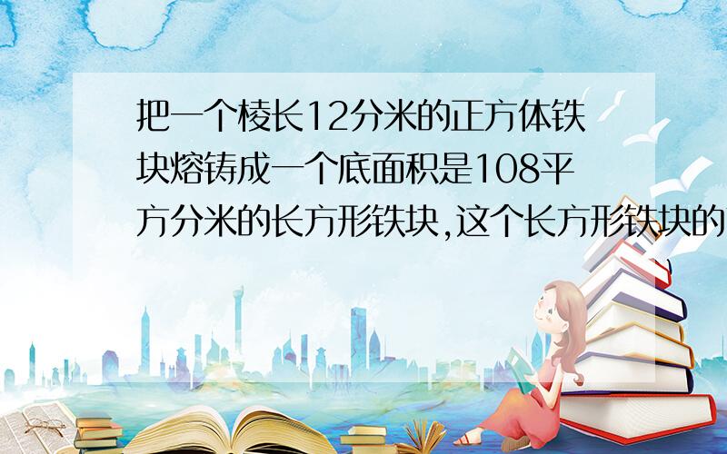 把一个棱长12分米的正方体铁块熔铸成一个底面积是108平方分米的长方形铁块,这个长方形铁块的高是多少分米速度啊