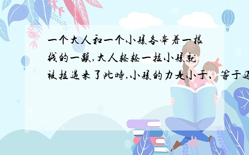 一个大人和一个小孩各牵着一根线的一头,大人轻轻一拉小孩就被拉过来了此时,小孩的力是小于、等于还是大于大人的力?为什么小孩会被拉过来?