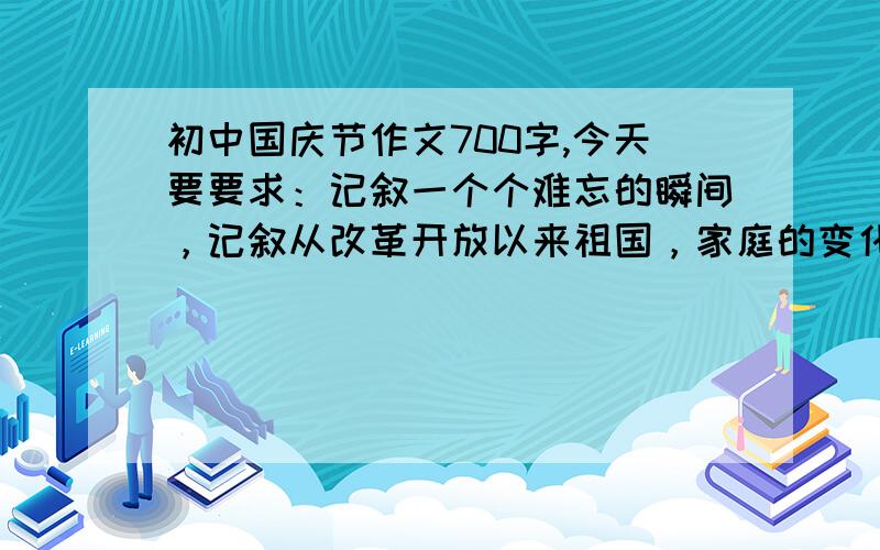 初中国庆节作文700字,今天要要求：记叙一个个难忘的瞬间，记叙从改革开放以来祖国，家庭的变化，歌颂高尚师德和优秀典型，促进社会主义法治，社会公德，家庭美得，高尚品德的提高。