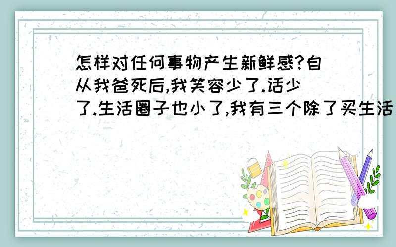 怎样对任何事物产生新鲜感?自从我爸死后,我笑容少了.话少了.生活圈子也小了,我有三个除了买生活用品,我都不出门,什么安慰的话都知道,可我就是走不出去,爸爸死前把我嫁出去了,但是我觉