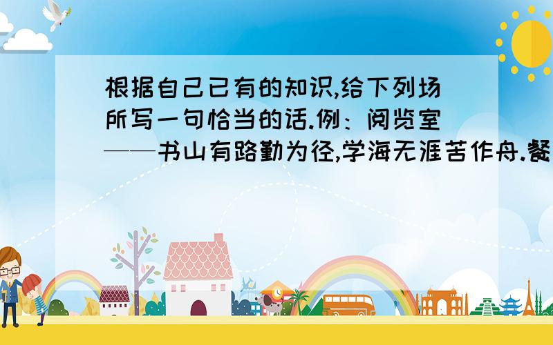 根据自己已有的知识,给下列场所写一句恰当的话.例：阅览室——书山有路勤为径,学海无涯苦作舟.餐厅——操场——商店——教室——