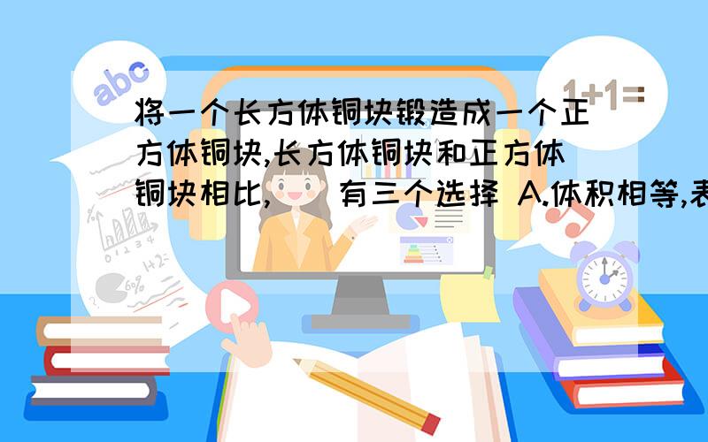 将一个长方体铜块锻造成一个正方体铜块,长方体铜块和正方体铜块相比,()有三个选择 A.体积相等,表面积不相等B.表面积和体积都不相等C.表面积相等,体积不相等为什么呢？