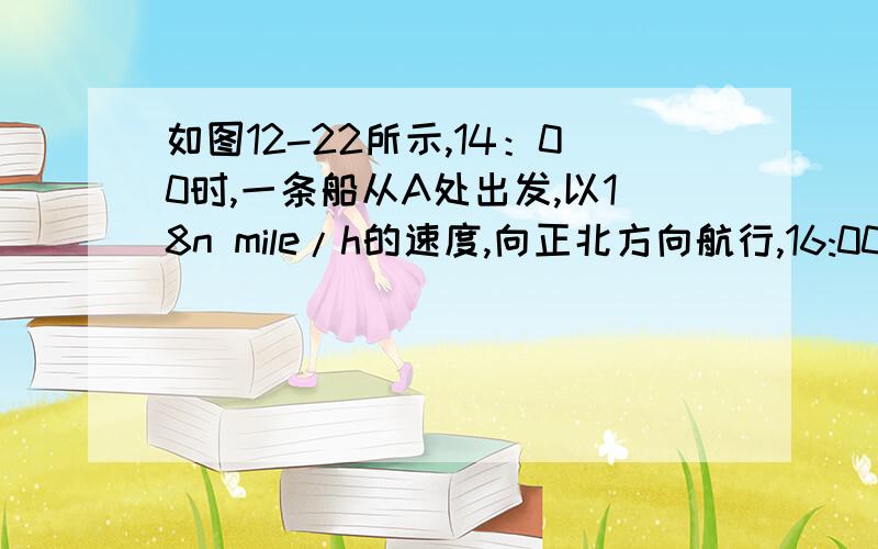 如图12-22所示,14：00时,一条船从A处出发,以18n mile/h的速度,向正北方向航行,16:00时,轮船到达B处.如图12-22所示,14：00时,一条船从A处出发,以18n mile/h的速度,向正北方向航行,16:00时,轮船到达B处.从A