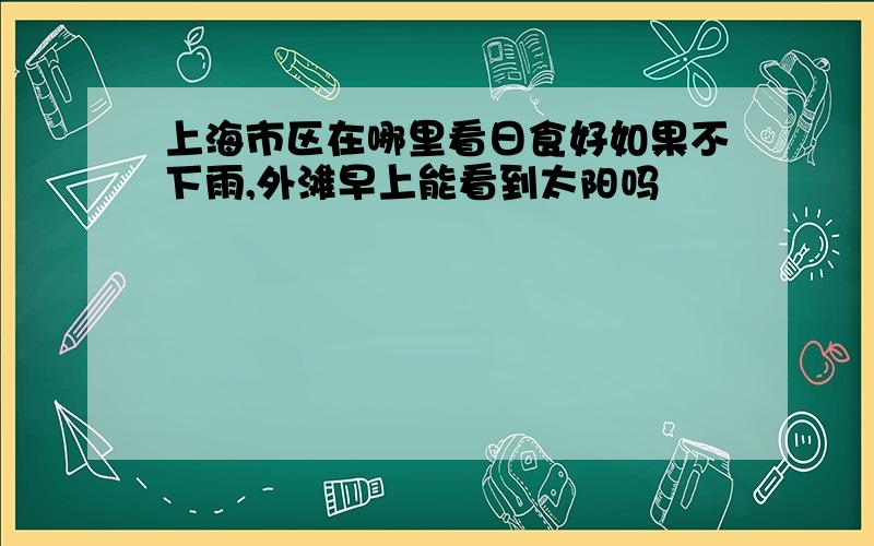 上海市区在哪里看日食好如果不下雨,外滩早上能看到太阳吗