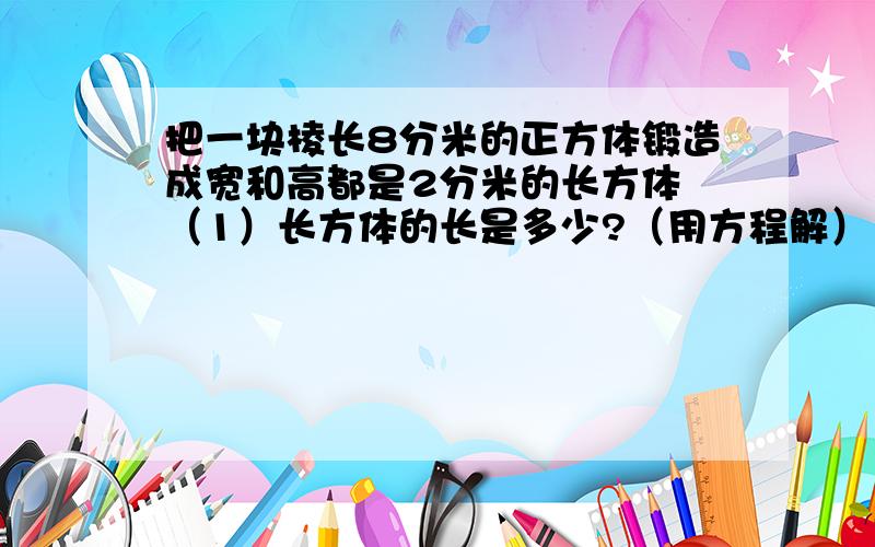 把一块棱长8分米的正方体锻造成宽和高都是2分米的长方体 （1）长方体的长是多少?（用方程解） （2）这块方钢重多少千克?（每立方分米的钢重7.8千克）