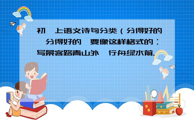 初一上语文诗句分类（分得好的,分得好的,要像这样格式的：写景客路青山外,行舟绿水前.