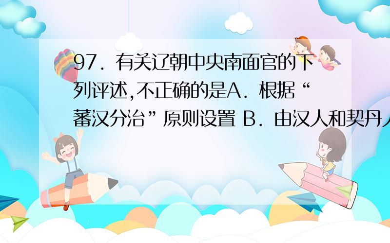 97．有关辽朝中央南面官的下列评述,不正确的是A．根据“蕃汉分治”原则设置 B．由汉人和契丹人担任A．根据“蕃汉分治”原则设置 B．由汉人和契丹人担任 C．统治汉人和渤海人 D．权力与