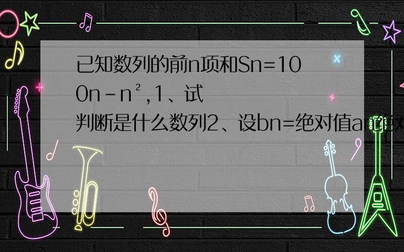 已知数列的前n项和Sn=100n-n²,1、试判断是什么数列2、设bn=绝对值an绝对值,求数列bn的前n项和.