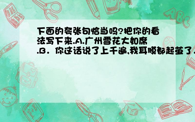 下面的夸张句恰当吗?把你的看法写下来.A.广州雪花大如席.B．你这话说了上千遍,我耳膜都起茧了．C．他是个大谗猫,见人吃东西就流一尺多长的涎水．D．倾盆大雨下了一整天,好象没有停下