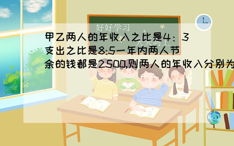 甲乙两人的年收入之比是4：3支出之比是8:5一年内两人节余的钱都是2500,则两人的年收入分别为（）在加上解析会更好哦