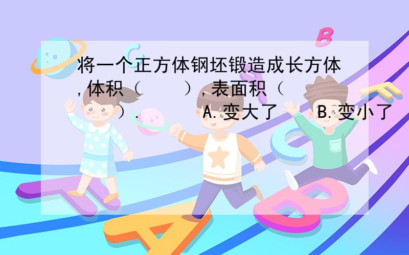 将一个正方体钢坯锻造成长方体,体积（    ）,表面积（    ）.      A.变大了    B.变小了    C.不变要计算过程~