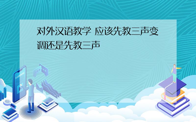 对外汉语教学 应该先教三声变调还是先教三声