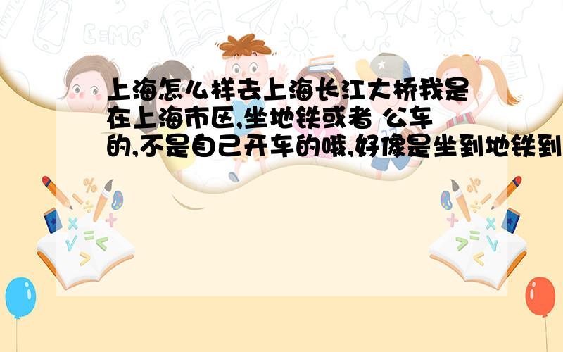 上海怎么样去上海长江大桥我是在上海市区,坐地铁或者 公车的,不是自己开车的哦,好像是坐到地铁到航津站再转车,或者有没有其他的方式呢?我就想去看看那个大桥谢谢大家,我想问 mengkai15 ,