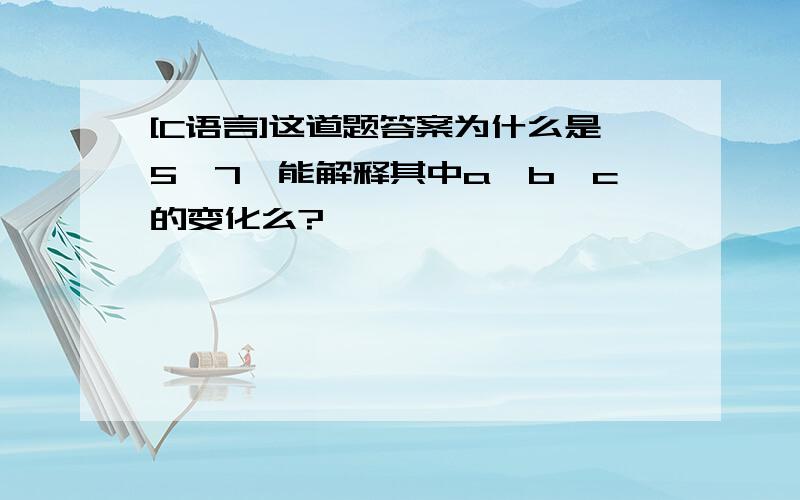 [C语言]这道题答案为什么是5,7,能解释其中a,b,c的变化么?