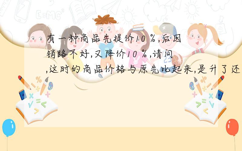 有一种商品先提价10％,后因销路不好,又降价10％,请问,这时的商品价格与原先比起来,是升了还是降了?