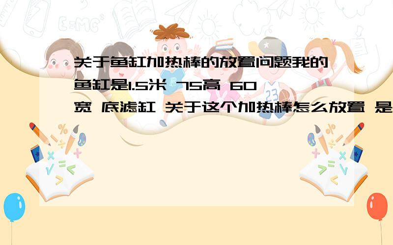 关于鱼缸加热棒的放置问题我的鱼缸是1.5米 75高 60宽 底滤缸 关于这个加热棒怎么放置 是两根 300W 的 放置在一起 还是分开放 我现在是 两根 都放一起了 这样 会不会把底滤玻璃爆裂 会不会