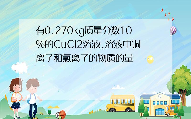 有0.270kg质量分数10%的CuCI2溶液,溶液中铜离子和氯离子的物质的量