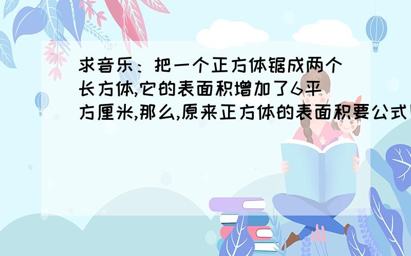 求音乐：把一个正方体锯成两个长方体,它的表面积增加了6平方厘米,那么,原来正方体的表面积要公式刚才打错了,不是音乐是题目