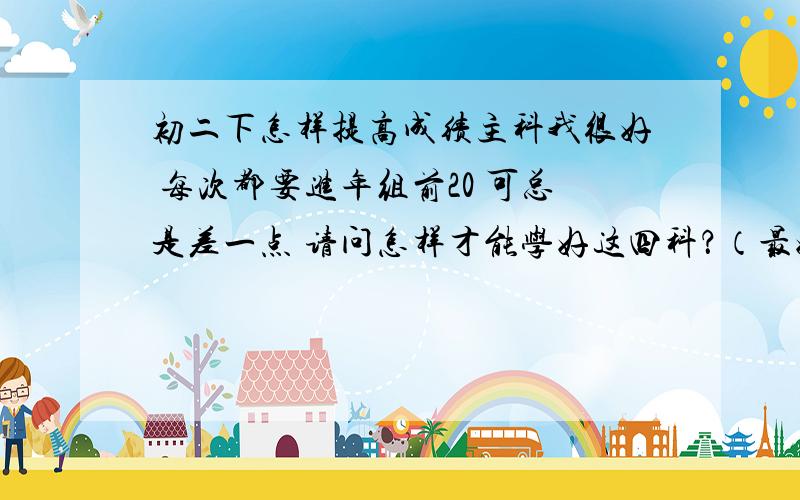 初二下怎样提高成绩主科我很好 每次都要进年组前20 可总是差一点 请问怎样才能学好这四科？（最好详细点 例如都应该背什么 怎样才能考好 最好能给我个网站什么的