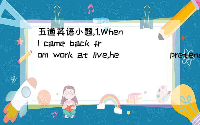 五道英语小题,1.When I came back from work at live,he____ (pretend) to read2.____ have a pet.But none of us know how to look after petsA.Each of us B.We each C.We3.Something should be done to protect the____ around us4.I can’t afford a new car