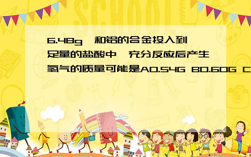 6.48g镁和铝的合金投入到足量的盐酸中,充分反应后产生氢气的质量可能是A0.54G B0.60G C0.72G D 0.48G下列各组金属的混合物粉末均为3G,把它投入到足量的稀硫酸中可产生氢气0.1G,该混合物的组成可