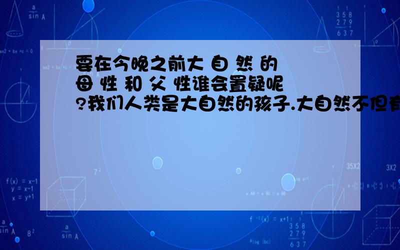 要在今晚之前大 自 然 的 母 性 和 父 性谁会置疑呢?我们人类是大自然的孩子.大自然不但有母性的一面,也有父性的一面.大自然的母性呈现为慈眉善目,包容温柔,无私施与；父性,则表现为大