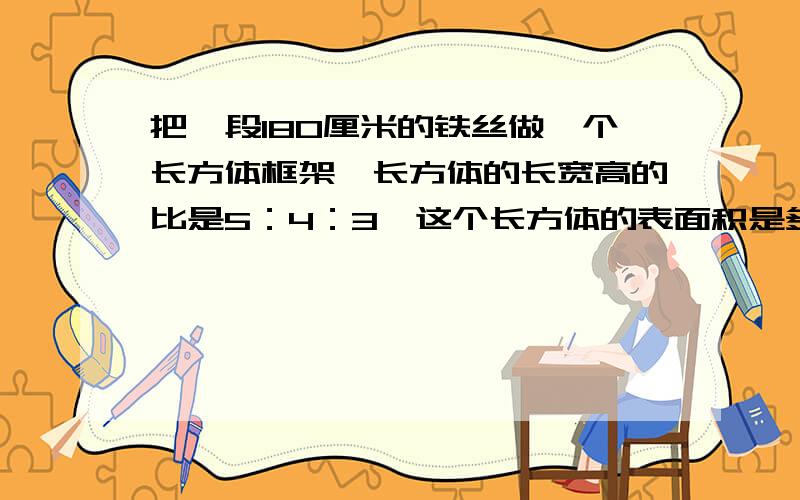 把一段180厘米的铁丝做一个长方体框架,长方体的长宽高的比是5：4：3,这个长方体的表面积是多少?