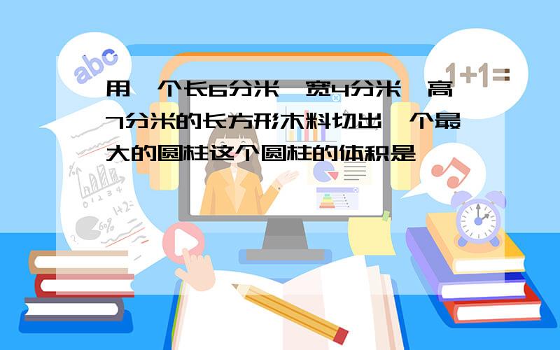 用一个长6分米,宽4分米,高7分米的长方形木料切出一个最大的圆柱这个圆柱的体积是