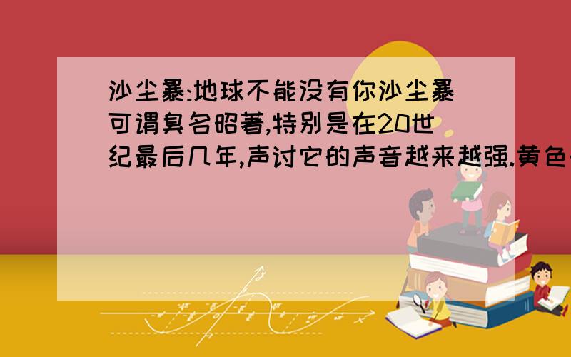 沙尘暴:地球不能没有你沙尘暴可谓臭名昭著,特别是在20世纪最后几年,声讨它的声音越来越强.黄色的天空、夹带着泥土的春雨成为北方一景,它甚至成了南方学子不愿到北京上学读书的理由,