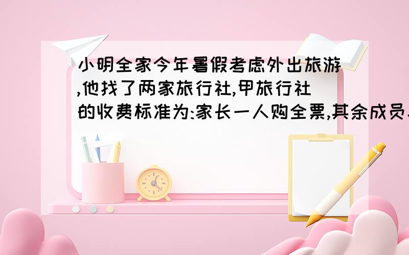 小明全家今年暑假考虑外出旅游,他找了两家旅行社,甲旅行社的收费标准为:家长一人购全票,其余成员半价优惠；乙旅行社的收费标准为:家庭团体票按票价的三分之二计算,两家旅行社的原价