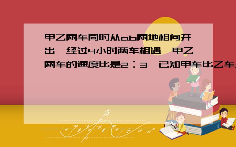 甲乙两车同时从ab两地相向开出,经过4小时两车相遇,甲乙两车的速度比是2：3,已知甲车比乙车少走了50千米.