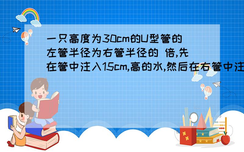 一只高度为30cm的U型管的左管半径为右管半径的 倍,先在管中注入15cm,高的水,然后在右管中注入15cm的高的汽油（汽油的密度为0.8克∕立方米）,则右管中水柱下降的高度为___cm.回答越快奖励越