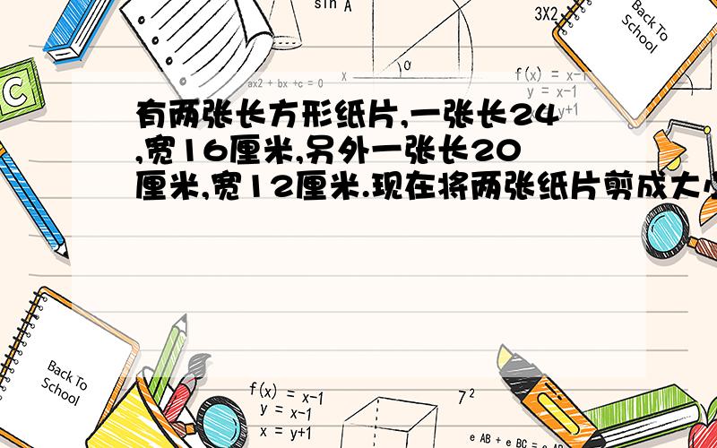 有两张长方形纸片,一张长24,宽16厘米,另外一张长20厘米,宽12厘米.现在将两张纸片剪成大小一样的小正有两张长方形纸片,一张长24厘米,宽16厘米,另外一张长20厘米,宽12厘米.现在将两张纸片剪