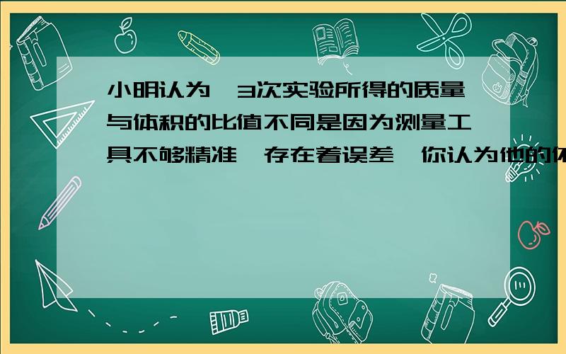 小明认为,3次实验所得的质量与体积的比值不同是因为测量工具不够精准,存在着误差,你认为他的依据是什么?