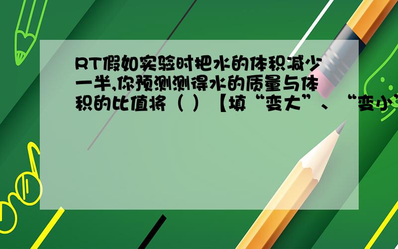 RT假如实验时把水的体积减少一半,你预测测得水的质量与体积的比值将（ ）【填“变大”、“变小”、或“不变”】