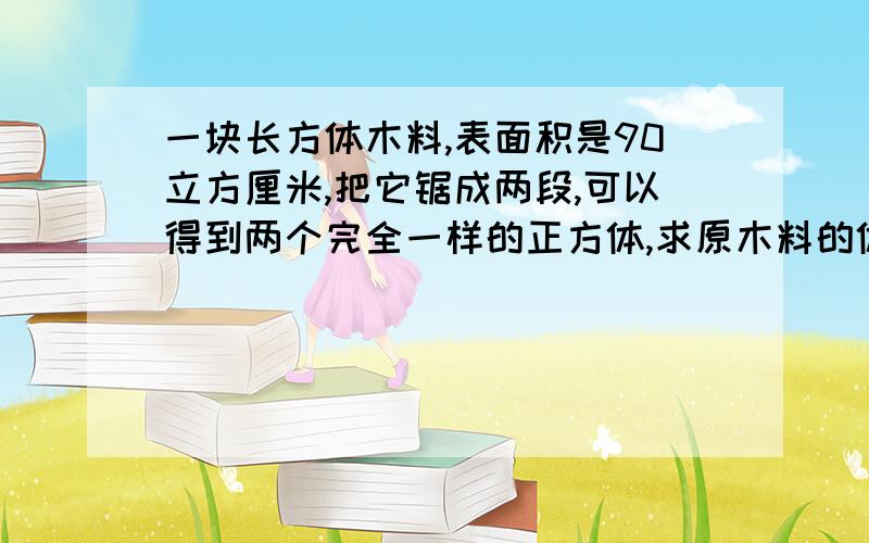 一块长方体木料,表面积是90立方厘米,把它锯成两段,可以得到两个完全一样的正方体,求原木料的体积.