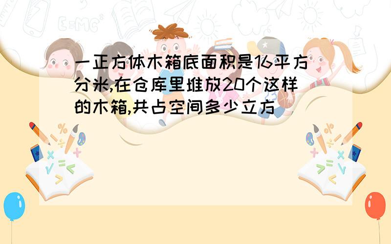 一正方体木箱底面积是16平方分米,在仓库里堆放20个这样的木箱,共占空间多少立方