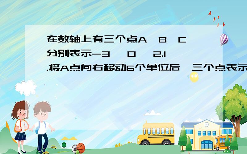 在数轴上有三个点A、B、C,分别表示-3、 0 、2.1.将A点向右移动6个单位后,三个点表示的数谁最大?是多少?2.将C点向左移动4个单位后,这时B点表示的数比C点表示的数大多少?3.怎样移动A,B,C中的两