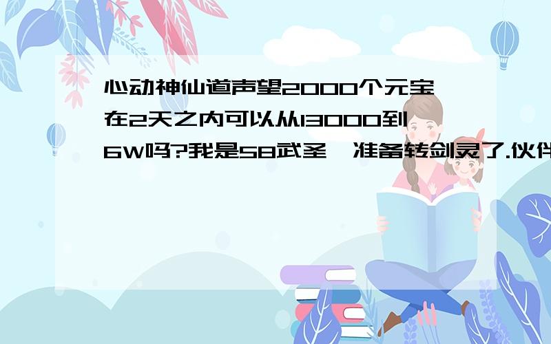 心动神仙道声望2000个元宝在2天之内可以从13000到6W吗?我是58武圣,准备转剑灵了.伙伴要什么比较好?可以带长时间的吹龙鱼5阶3800多声望捏.