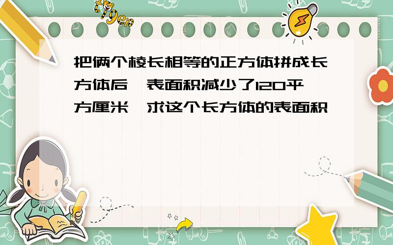 把俩个棱长相等的正方体拼成长方体后,表面积减少了120平方厘米,求这个长方体的表面积、