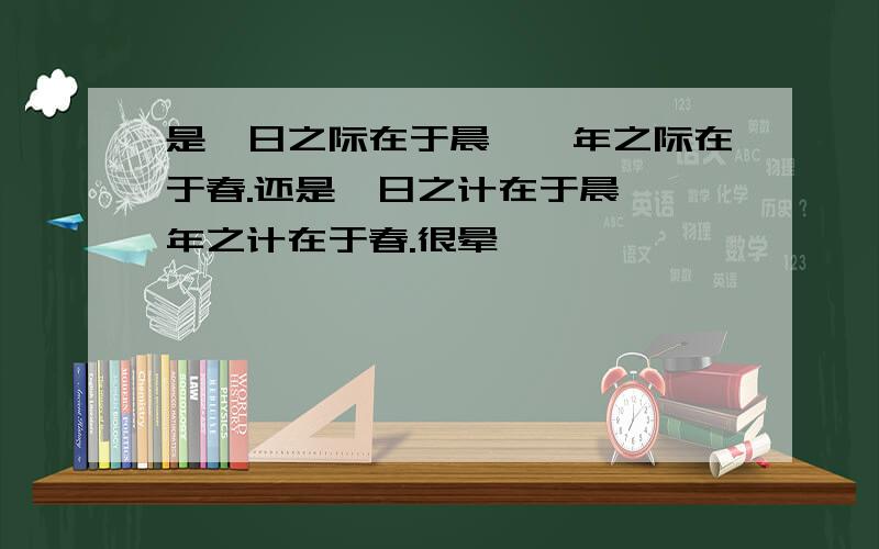 是一日之际在于晨,一年之际在于春.还是一日之计在于晨,一年之计在于春.很晕