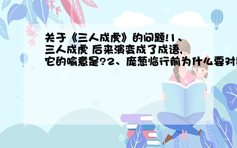 关于《三人成虎》的问题!1、三人成虎 后来演变成了成语,它的喻意是?2、庞葱临行前为什么要对魏王讲这一番话?目的是什么?目的达到了吗?从哪可以看出来?原文提供：庞恭与太子质（1）于