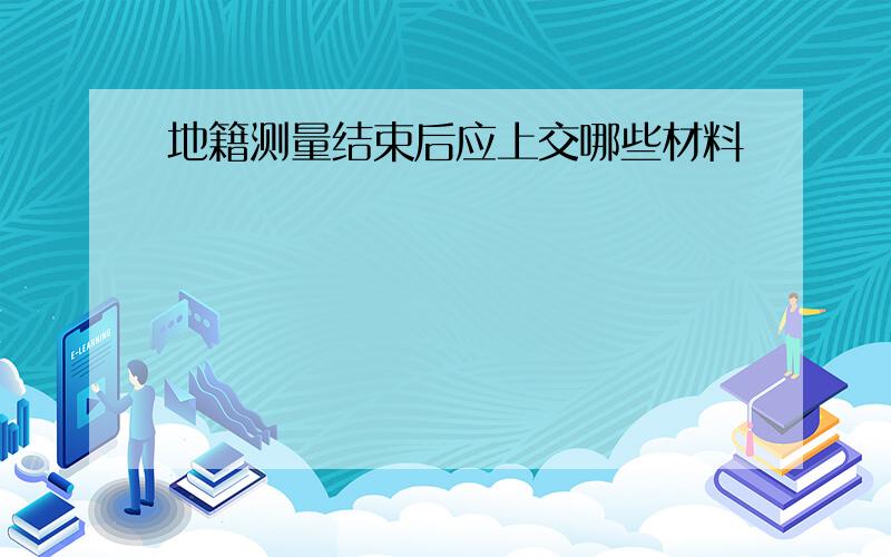 地籍测量结束后应上交哪些材料