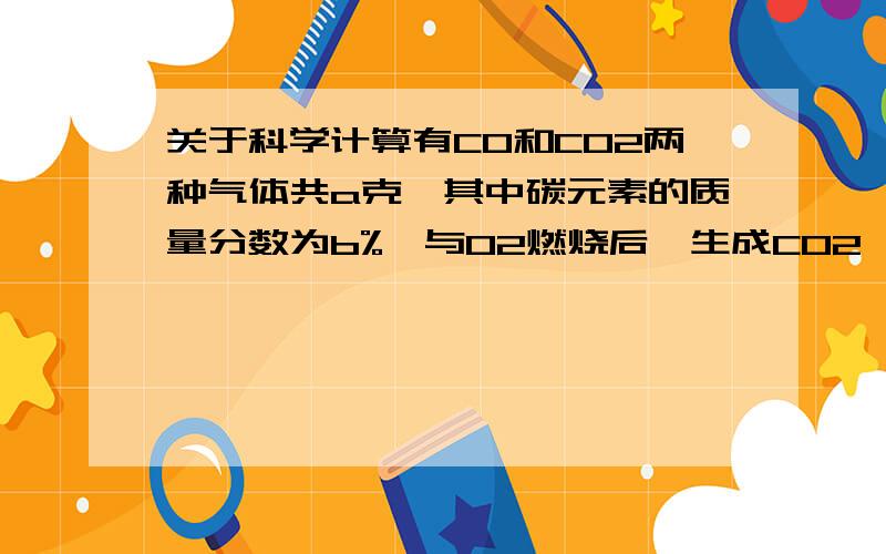 关于科学计算有CO和CO2两种气体共a克,其中碳元素的质量分数为b%,与O2燃烧后,生成CO2,这些CO2与Ca(OH)2FA反应后,生成几克CaCO31.学兄学姐尽快,急用2.