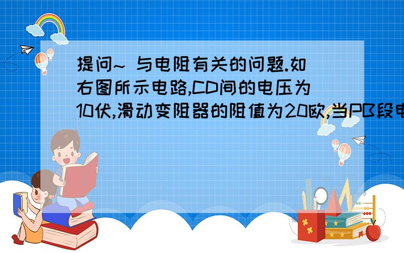 提问~ 与电阻有关的问题.如右图所示电路,CD间的电压为10伏,滑动变阻器的阻值为20欧,当PB段电阻为14欧时,求：    （1)   电流表和电压表的示数各是多大?    （2）滑片P向右滑动使PB的电阻减小