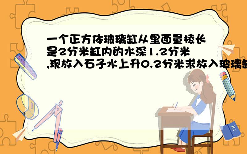 一个正方体玻璃缸从里面量棱长是2分米缸内的水深1.2分米,现放入石子水上升0.2分米求放入玻璃缸的石子体积