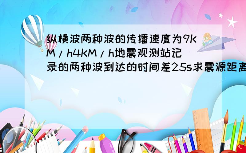 纵横波两种波的传播速度为9KM/h4KM/h地震观测站记录的两种波到达的时间差25s求震源距离观测台多远