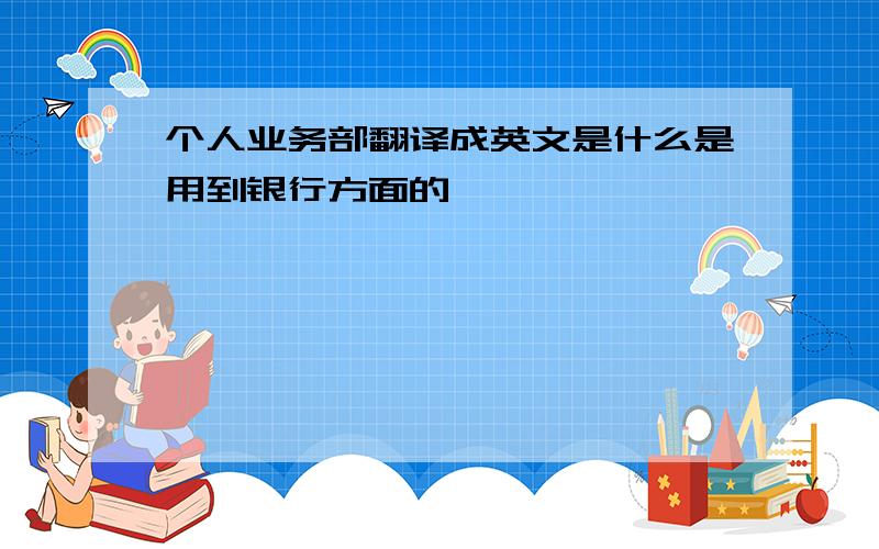 个人业务部翻译成英文是什么是用到银行方面的